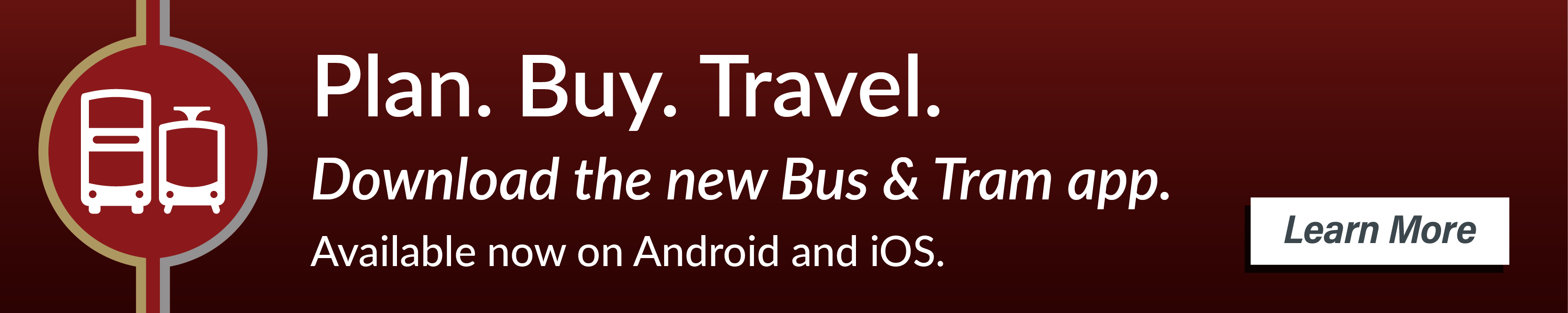 Plan. Buy. Travel. Your journey starts here. For integrated ticketing, journey planning and live departures all in one, download the Bus & Tram mobile app. Available now on Android and iOS. Learn more.